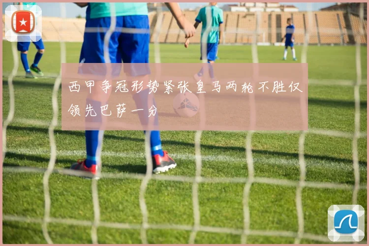 西甲争冠形势紧张皇马两轮不胜仅领先巴萨一分