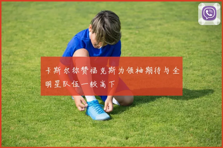 卡斯尔称赞福克斯为领袖期待与全明星队伍一较高下