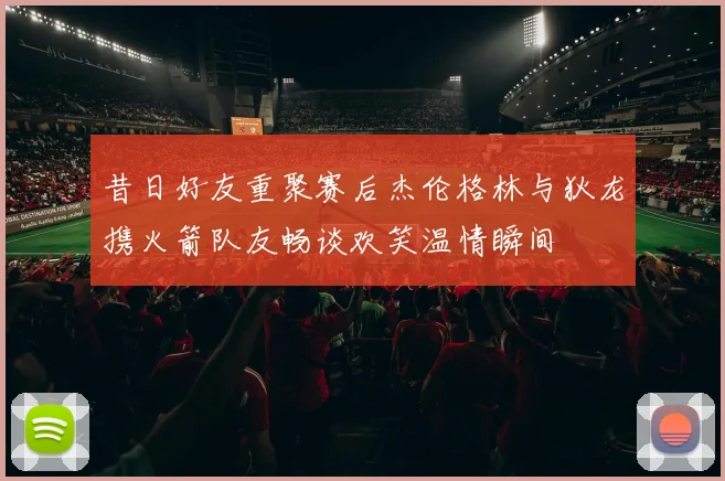 昔日好友重聚赛后杰伦格林与狄龙携火箭队友畅谈欢笑温情瞬间