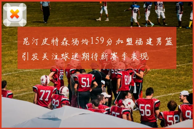 昆汀皮特森场均159分加盟福建男篮引发关注球迷期待新赛季表现