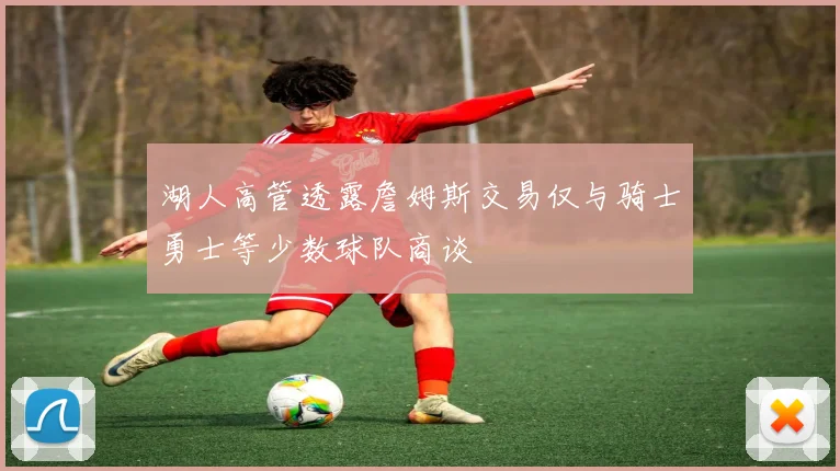 湖人高管透露詹姆斯交易仅与骑士勇士等少数球队商谈