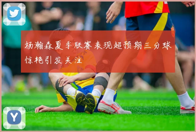 杨瀚森夏季联赛表现超预期三分球惊艳引发关注