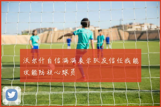 沃尔什自信满满表示队友信任我能攻能防核心球员