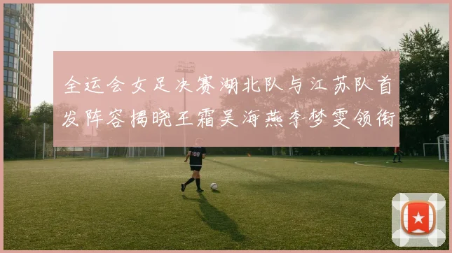 全运会女足决赛湖北队与江苏队首发阵容揭晓王霜吴海燕李梦雯领衔出战