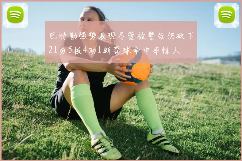 巴特勒强势表现尽管被警告仍砍下21分5板4助1断罚球命中率惊人