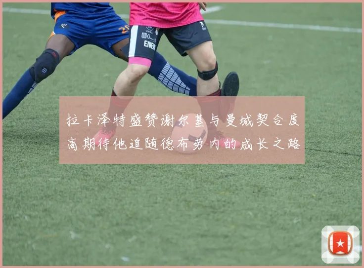 拉卡泽特盛赞谢尔基与曼城契合度高期待他追随德布劳内的成长之路