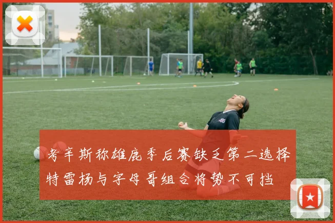 考辛斯称雄鹿季后赛缺乏第二选择特雷杨与字母哥组合将势不可挡