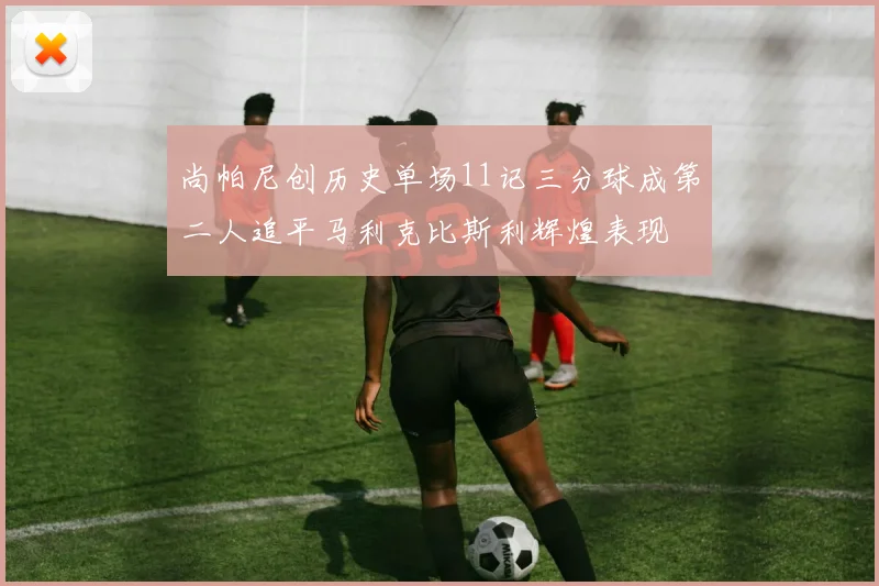 尚帕尼创历史单场11记三分球成第二人追平马利克比斯利辉煌表现