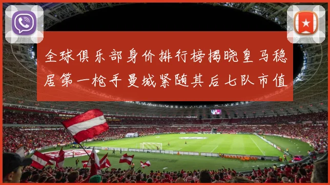 全球俱乐部身价排行榜揭晓皇马稳居第一枪手曼城紧随其后七队市值超十亿