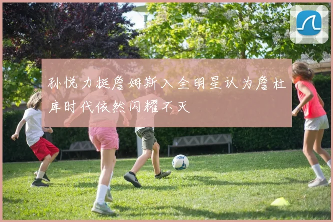 孙悦力挺詹姆斯入全明星认为詹杜库时代依然闪耀不灭