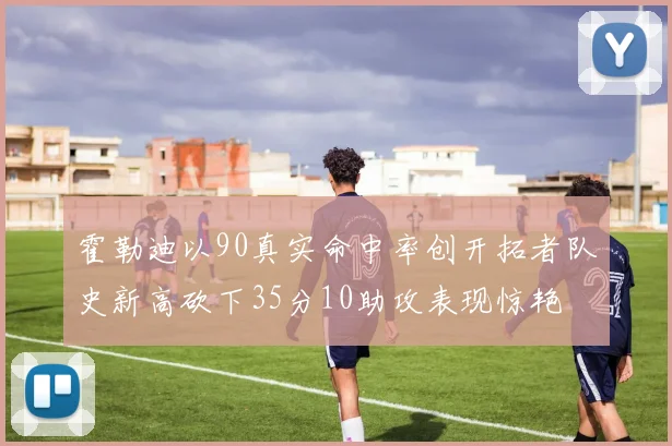 霍勒迪以90真实命中率创开拓者队史新高砍下35分10助攻表现惊艳