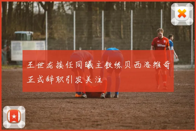 王世龙接任同曦主教练贝西洛维奇正式辞职引发关注