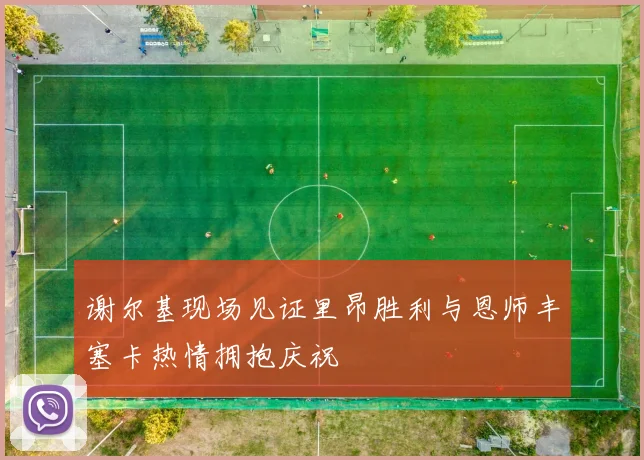 谢尔基现场见证里昂胜利与恩师丰塞卡热情拥抱庆祝