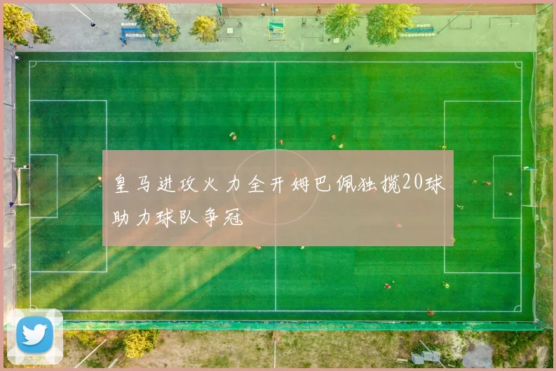 皇马进攻火力全开姆巴佩独揽20球助力球队争冠