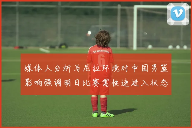 媒体人分析马尼拉环境对中国男篮影响强调明日比赛需快速进入状态