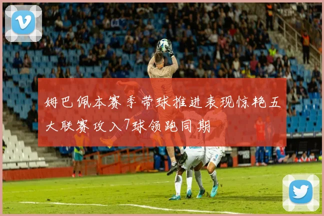 姆巴佩本赛季带球推进表现惊艳五大联赛攻入7球领跑同期