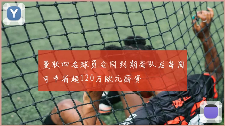 曼联四名球员合同到期离队后每周可节省超120万欧元薪资