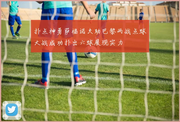 扑点神勇萨福诺夫助巴黎两战点球大战成功扑出六球展现实力
