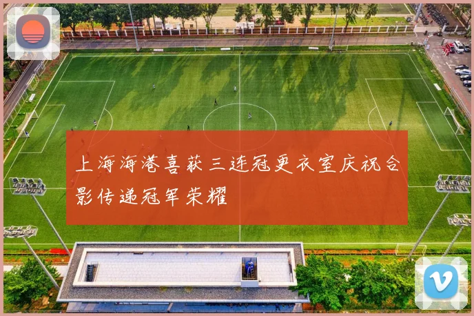 上海海港喜获三连冠更衣室庆祝合影传递冠军荣耀