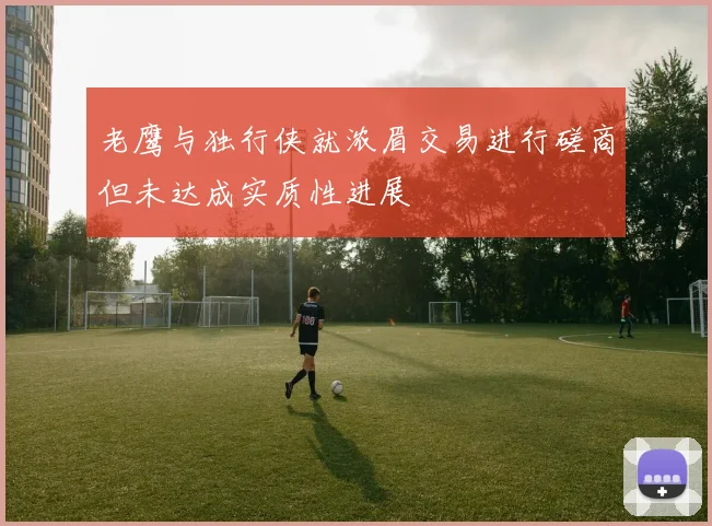 老鹰与独行侠就浓眉交易进行磋商但未达成实质性进展