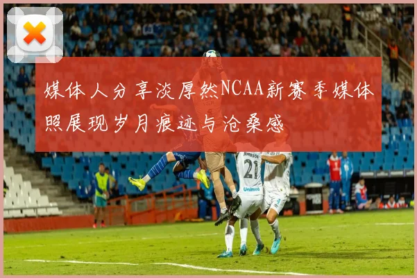 媒体人分享淡厚然NCAA新赛季媒体照展现岁月痕迹与沧桑感