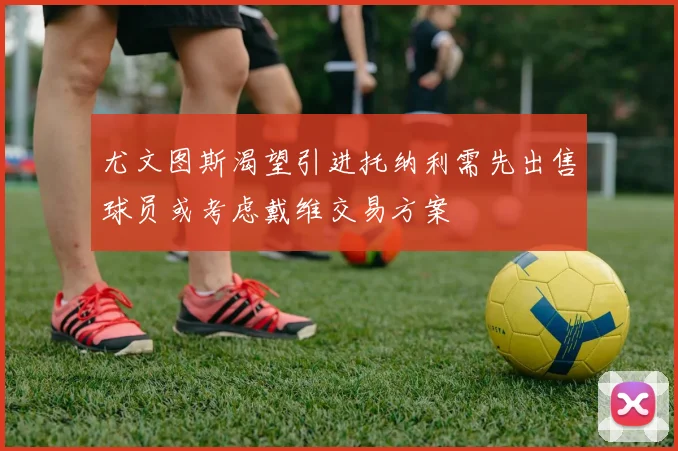 尤文图斯渴望引进托纳利需先出售球员或考虑戴维交易方案