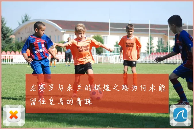 龙赛罗与米兰的辉煌之路为何未能留住皇马的青睐